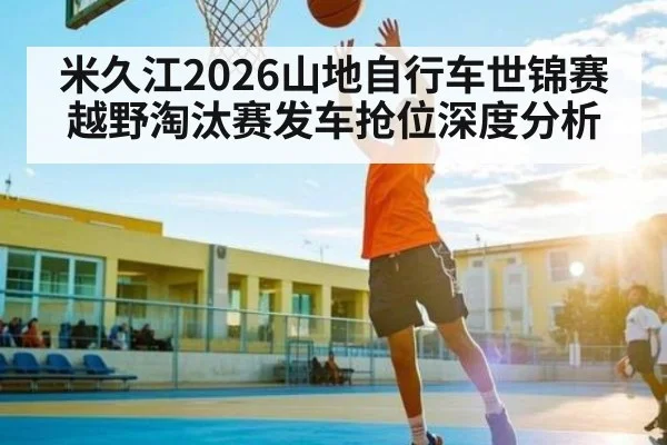 米久江2026山地自行车世锦赛越野淘汰赛发车抢位深度分析